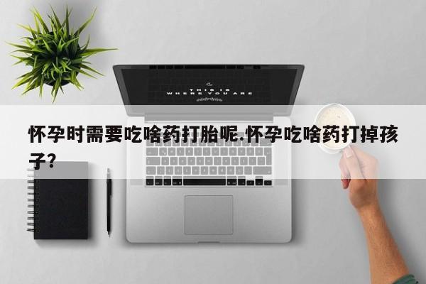 网上打胎药专门卖店怀孕时需要吃啥药打胎呢.怀孕吃啥药打掉孩子？