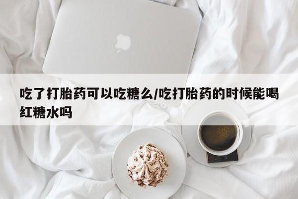 药流药微信吃了打胎药可以吃糖么/吃打胎药的时候能喝红糖水吗