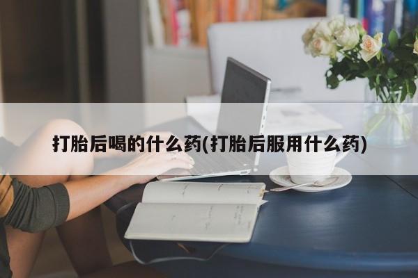 紫竹药业打胎药网购打胎后喝的什么药(打胎后服用什么药)