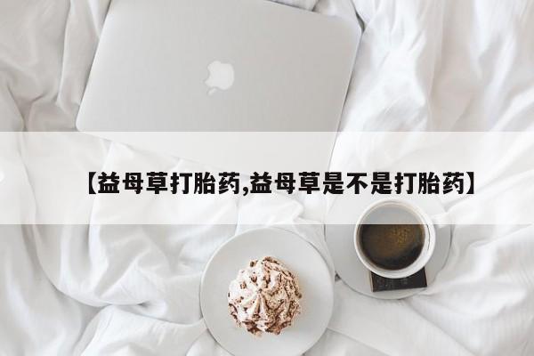 流产药在线购买微信【益母草打胎药,益母草是不是打胎药】