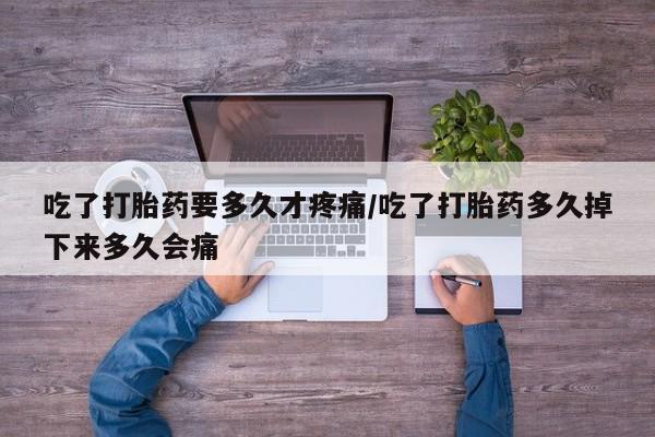 流产药货到付款吃了打胎药要多久才疼痛/吃了打胎药多久掉下来多久会痛