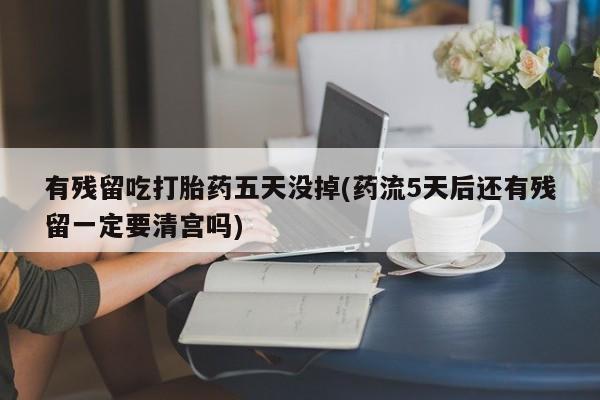 私人店有打胎药吗有残留吃打胎药五天没掉(药流5天后还有残留一定要清宫吗)