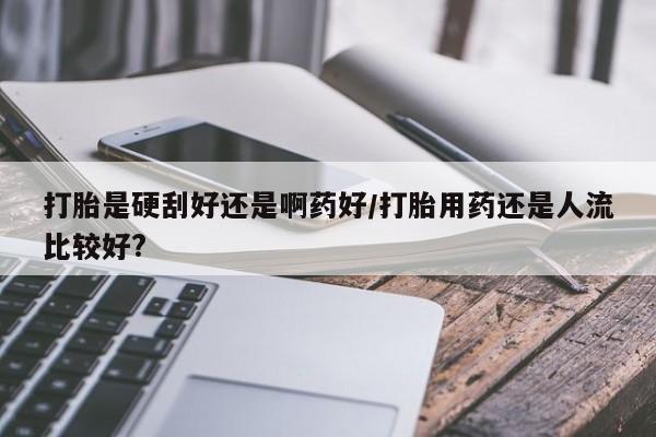 卖打胎药的微信打胎是硬刮好还是啊药好/打胎用药还是人流比较好?
