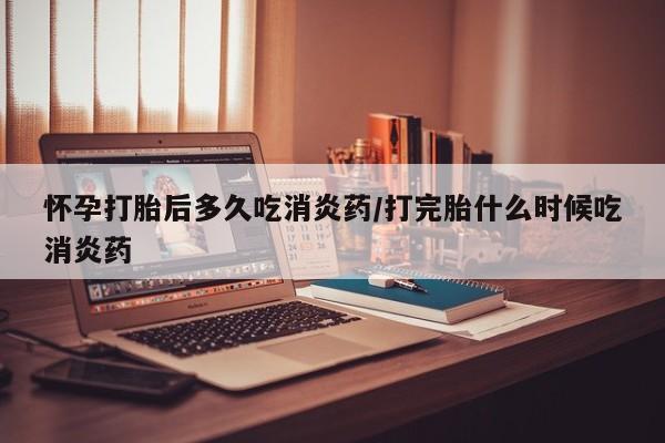 米非米索怀孕打胎后多久吃消炎药/打完胎什么时候吃消炎药