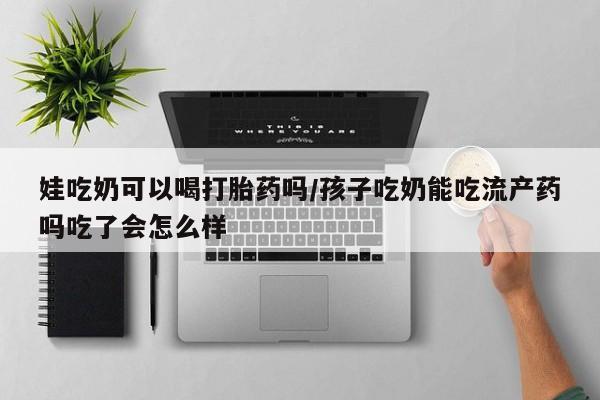 堕胎药怎么购买娃吃奶可以喝打胎药吗/孩子吃奶能吃流产药吗吃了会怎么样