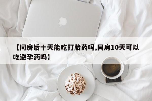网上怎么购买打胎药联系方式【同房后十天能吃打胎药吗,同房10天可以吃避孕药吗】