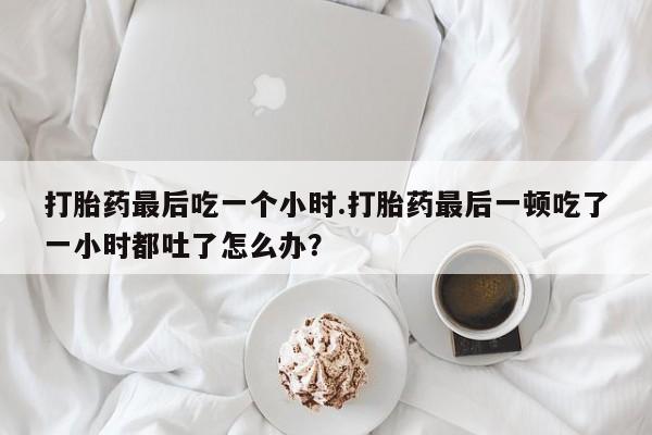 网上打胎药专门卖店打胎药最后吃一个小时.打胎药最后一顿吃了一小时都吐了怎么办?