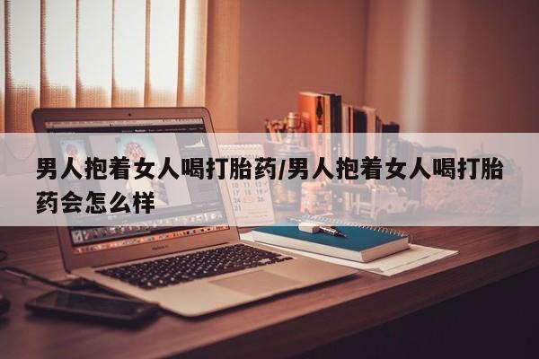 卖正品米索前列醇片微信男人抱着女人喝打胎药/男人抱着女人喝打胎药会怎么样