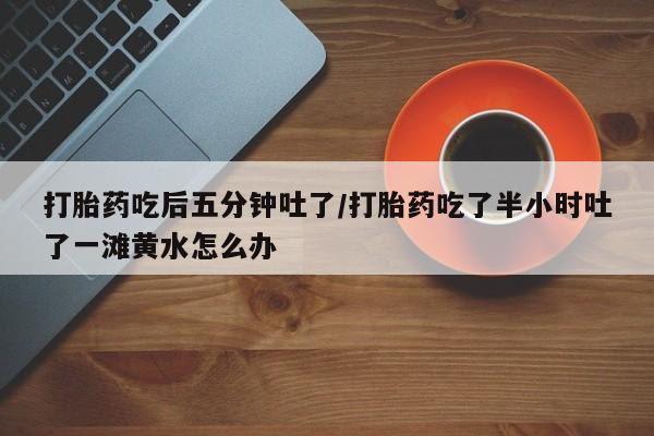 网上购买米非司酮片去哪买打胎药吃后五分钟吐了/打胎药吃了半小时吐了一滩黄水怎么办