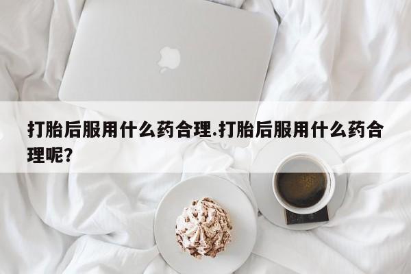 私人店有打胎药吗打胎后服用什么药合理.打胎后服用什么药合理呢?