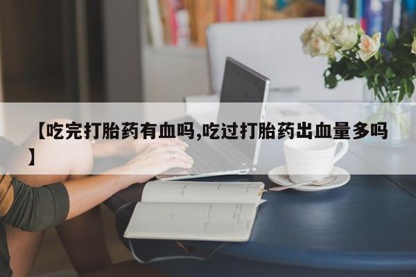 私下打胎药在线购买,【吃完打胎药有血吗,吃过打胎药出血量多吗】
