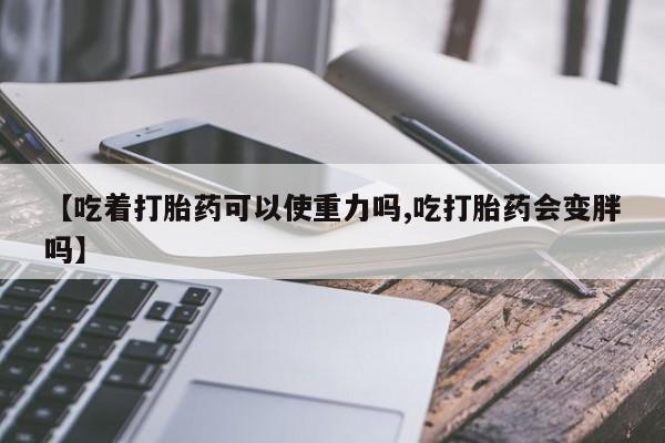 私人卖堕胎药的微信【吃着打胎药可以使重力吗,吃打胎药会变胖吗】