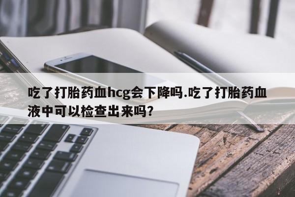 买打胎药的联系方式微信吃了打胎药血hcg会下降吗.吃了打胎药血液中可以检查出来吗？