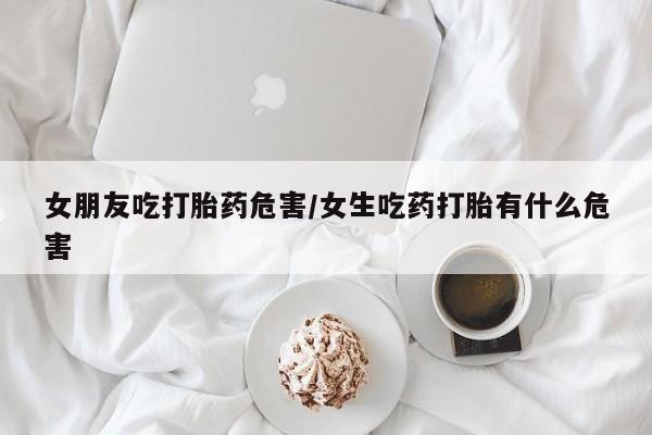 堕胎药使用女朋友吃打胎药危害/女生吃药打胎有什么危害