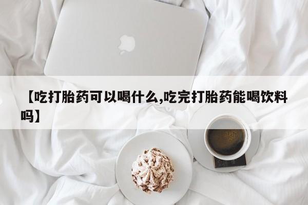 药流药在线购买【吃打胎药可以喝什么,吃完打胎药能喝饮料吗】