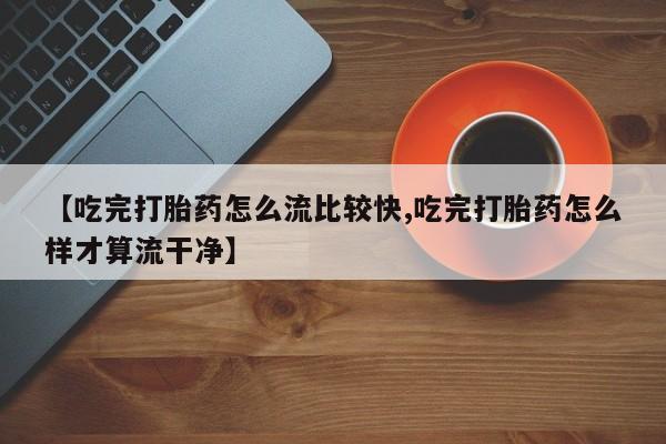 流产药微信买在线下单【吃完打胎药怎么流比较快,吃完打胎药怎么样才算流干净】