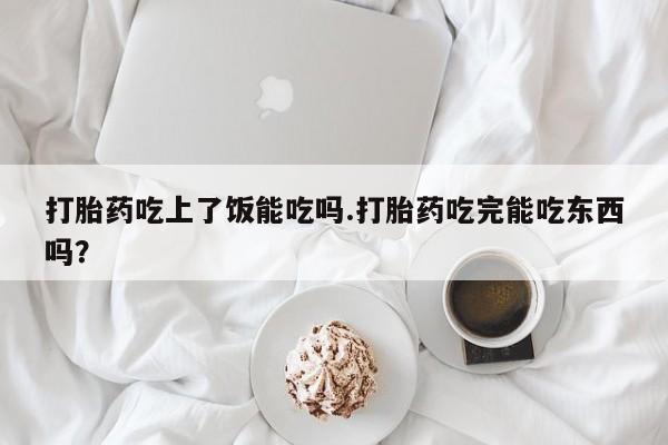 堕胎药怎么购买打胎药吃上了饭能吃吗.打胎药吃完能吃东西吗？