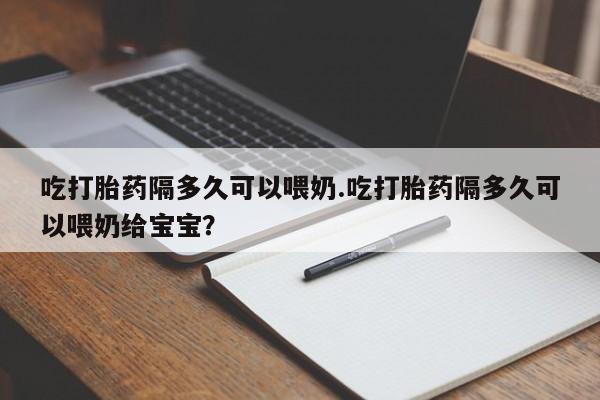 流产药在线购买微信吃打胎药隔多久可以喂奶.吃打胎药隔多久可以喂奶给宝宝？