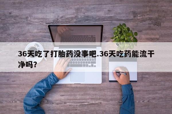 打胎药全国包邮购买联系方式微信36天吃了打胎药没事吧.36天吃药能流干净吗？