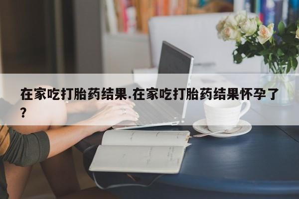 流产药叫什么名字微信怎么购买在家吃打胎药结果.在家吃打胎药结果怀孕了？