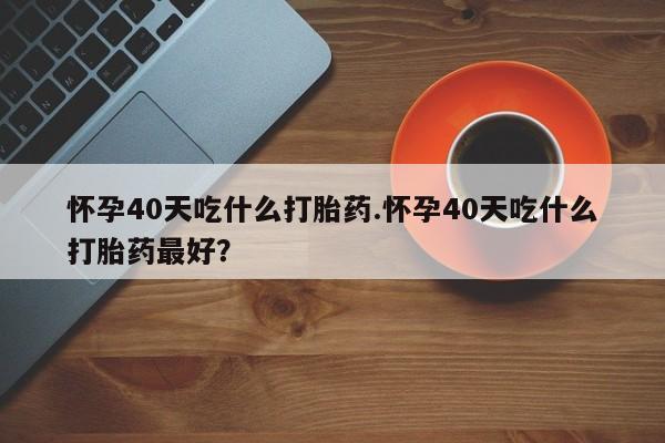 流产药叫什么名字微信怎么购买怀孕40天吃什么打胎药.怀孕40天吃什么打胎药最好？