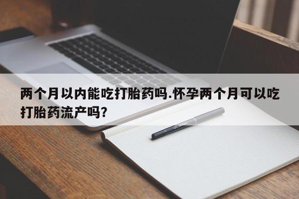 流产药在线购买微信两个月以内能吃打胎药吗.怀孕两个月可以吃打胎药流产吗？