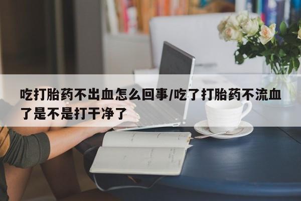 流产药叫什么名字微信怎么购买吃打胎药不出血怎么回事/吃了打胎药不流血了是不是打干净了