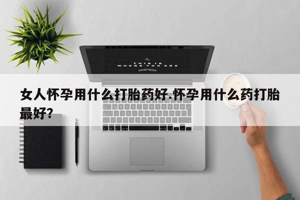 哪里有堕胎药微信女人怀孕用什么打胎药好.怀孕用什么药打胎最好？