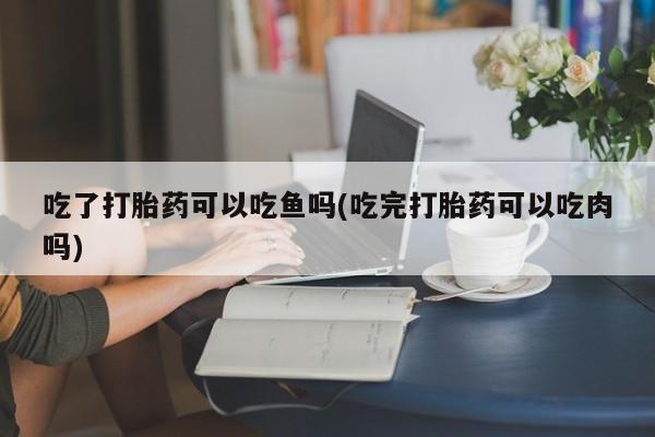 流产药微信联系方式无副作用吃了打胎药可以吃鱼吗(吃完打胎药可以吃肉吗)