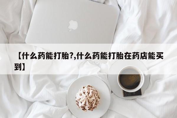 哪里有堕胎药微信【什么药能打胎?,什么药能打胎在药店能买到】