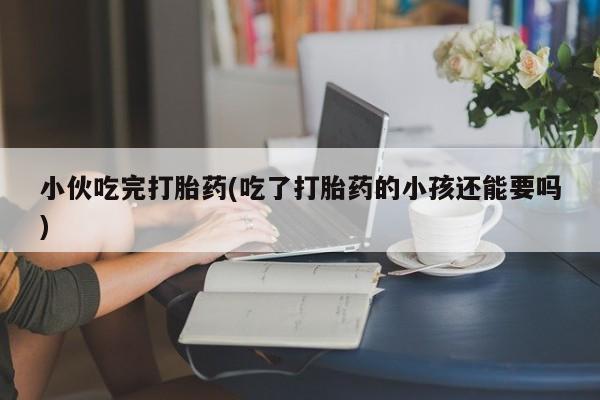 哪里有堕胎药微信小伙吃完打胎药(吃了打胎药的小孩还能要吗)