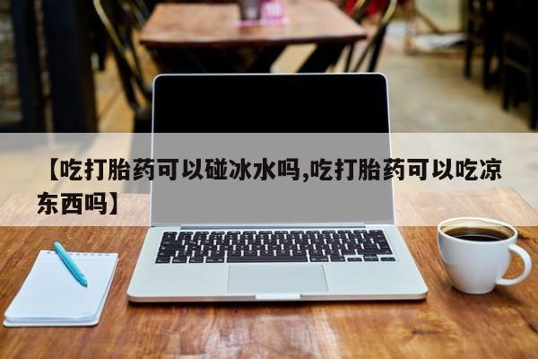 打胎药米非司酮网店,【吃打胎药可以碰冰水吗,吃打胎药可以吃凉东西吗】