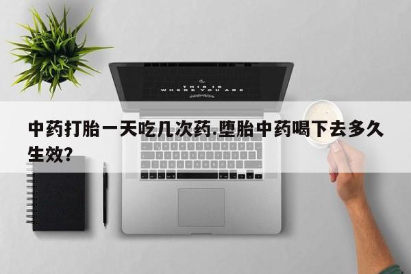 正品打胎药私人微信中药打胎一天吃几次药.堕胎中药喝下去多久生效？