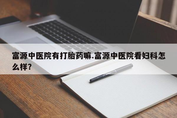 打胎药货到付款富源中医院有打胎药嘛.富源中医院看妇科怎么样？