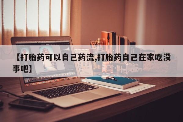 打胎药货到付款【打胎药可以自己药流,打胎药自己在家吃没事吧】
