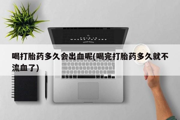 哪里有打胎药购买喝打胎药多久会出血呢(喝完打胎药多久就不流血了)