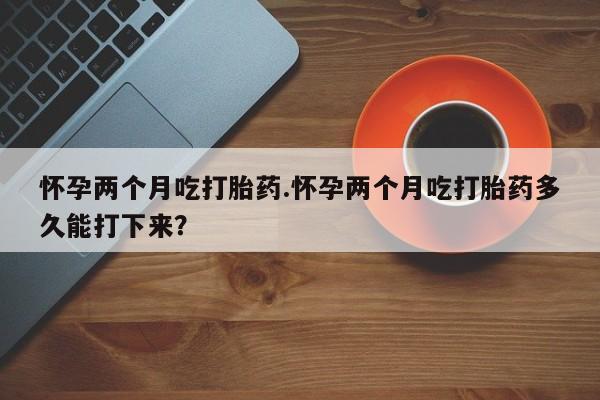 米非司酮哪个网上药店怀孕两个月吃打胎药.怀孕两个月吃打胎药多久能打下来？