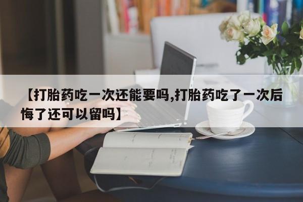 药流药如何购买【打胎药吃一次还能要吗,打胎药吃了一次后悔了还可以留吗】