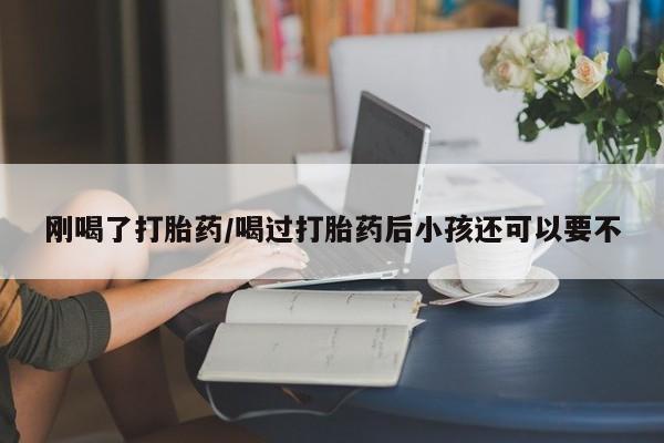 打胎药货到付款刚喝了打胎药/喝过打胎药后小孩还可以要不