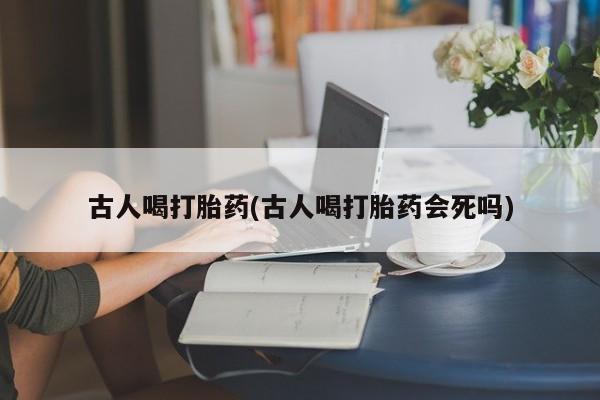 网上卖打胎药微信在线联系方式古人喝打胎药(古人喝打胎药会死吗)
