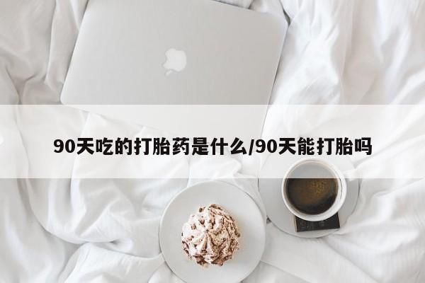 网上卖打胎药微信在线联系方式90天吃的打胎药是什么/90天能打胎吗