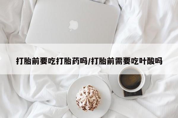网上卖打胎药微信在线联系方式打胎前要吃打胎药吗/打胎前需要吃叶酸吗