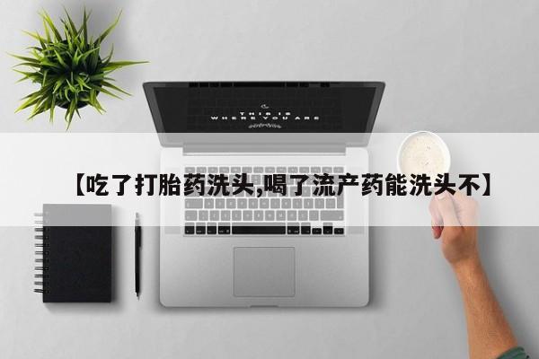 打胎药货到付款【吃了打胎药洗头,喝了流产药能洗头不】