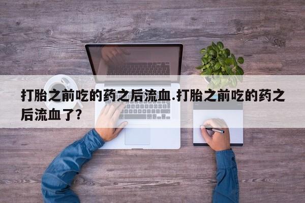 打胎药货到付款打胎之前吃的药之后流血.打胎之前吃的药之后流血了？