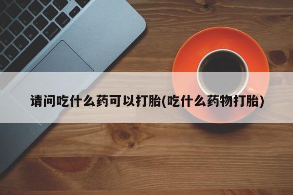 打胎药在哪里买得到请问吃什么药可以打胎(吃什么药物打胎)