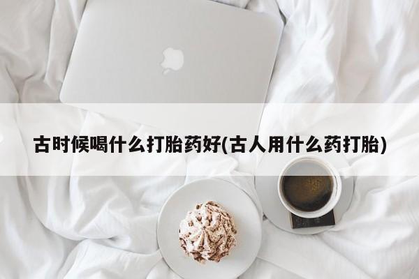 打胎药在哪里买得到古时候喝什么打胎药好(古人用什么药打胎)