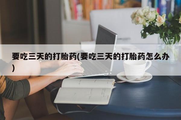 米非米索购买联系要吃三天的打胎药(要吃三天的打胎药怎么办)