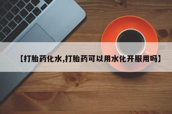 米非米索购买联系【打胎药化水,打胎药可以用水化开服用吗】