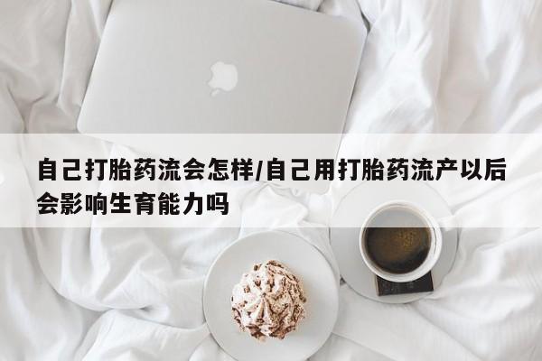 米非米索购买联系自己打胎药流会怎样/自己用打胎药流产以后会影响生育能力吗