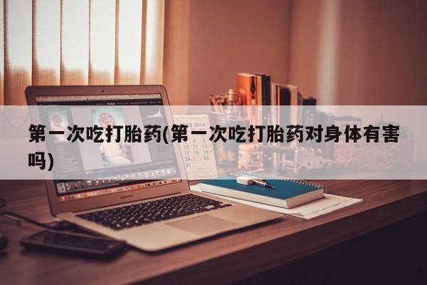 米非米索购买联系第一次吃打胎药(第一次吃打胎药对身体有害吗)